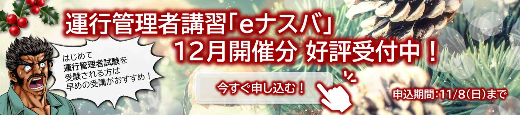 運行管理者講習「eナスバ」12月開催分　好評受付中！はじめて運行管理者試験を受験される方は早めの受講がおすすめ！申込期間11/8（日）まで。詳細・お申込みはこちらのバナーをクリック