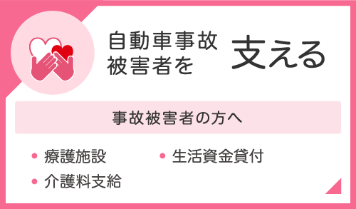 自動車事故被害者を支える　事故被害者の方へ　・療護施設・介護料支給・生活資金貸付