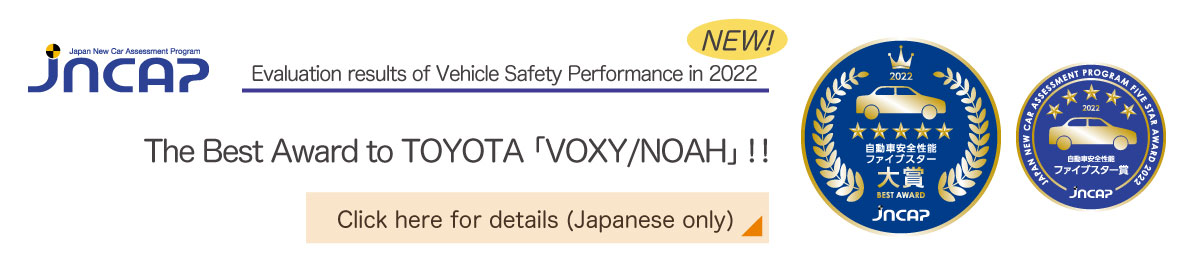 Evaluation results of Vehicle Safety Performance in 2022 The Best Award to TOYOTA 'VOXY/NOAH' !! Click here for details (Japanese only)