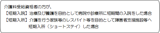 介護料受給資格者の方が、【短期入院】治療及び養護を目的として病院や診療所に短期間の入院をした場合、短期入所】介護を行う家族等のレスパイト等を目的として障害者支援施設等へ短期入所（ショートステイ）した場合