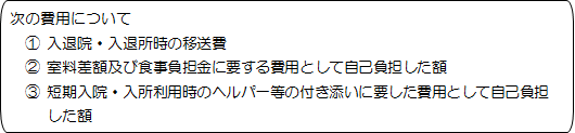 次の費用について① 入退院・入退所時の移送費② 室料差額及び食事負担金に要する費用として自己負担した額③ 短期入院・入所利用時のヘルパー等の付き添いに要した費用として自己負担
した額