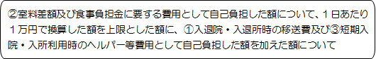 ②室料差額及び食事負担金に要する費用として自己負担した額について、１日あたり１万円で換算した額を上限とした額に、①入退院・入退所時の移送費及び③短期入院・入所利用時のヘルパー等費用として自己負担した額を加えた額について